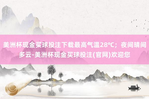 美洲杯现金买球投注下载最高气温28℃；夜间晴间多云-美洲杯现金买球投注(官网)欢迎您