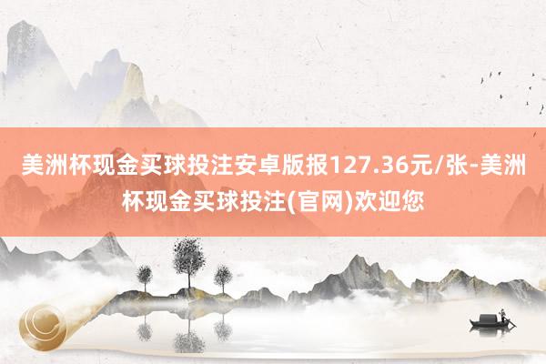 美洲杯现金买球投注安卓版报127.36元/张-美洲杯现金买球投注(官网)欢迎您