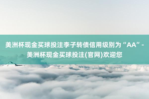 美洲杯现金买球投注李子转债信用级别为“AA”-美洲杯现金买球投注(官网)欢迎您