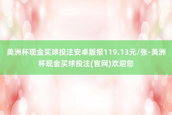 美洲杯现金买球投注安卓版报119.13元/张-美洲杯现金买球投注(官网)欢迎您