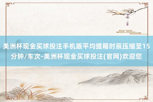 美洲杯现金买球投注手机版平均提箱时辰压缩至15分钟/车次-美洲杯现金买球投注(官网)欢迎您