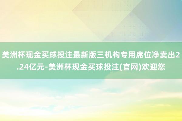 美洲杯现金买球投注最新版三机构专用席位净卖出2.24亿元-美洲杯现金买球投注(官网)欢迎您