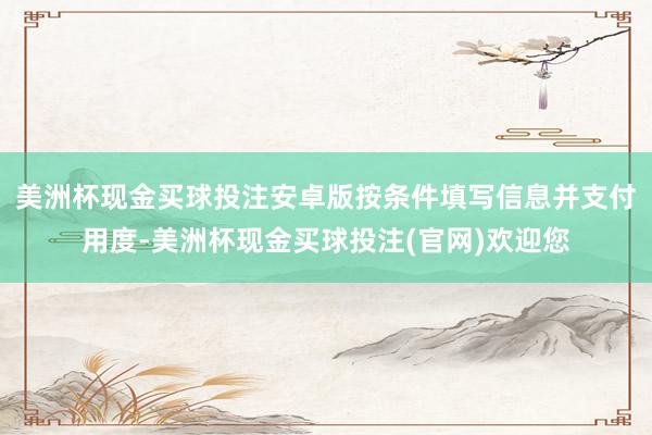 美洲杯现金买球投注安卓版按条件填写信息并支付用度-美洲杯现金买球投注(官网)欢迎您