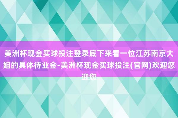 美洲杯现金买球投注登录底下来看一位江苏南京大姐的具体待业金-美洲杯现金买球投注(官网)欢迎您