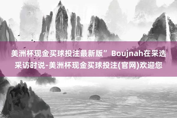 美洲杯现金买球投注最新版” Boujnah在采选采访时说-美洲杯现金买球投注(官网)欢迎您