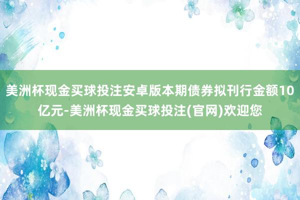 美洲杯现金买球投注安卓版本期债券拟刊行金额10亿元-美洲杯现金买球投注(官网)欢迎您