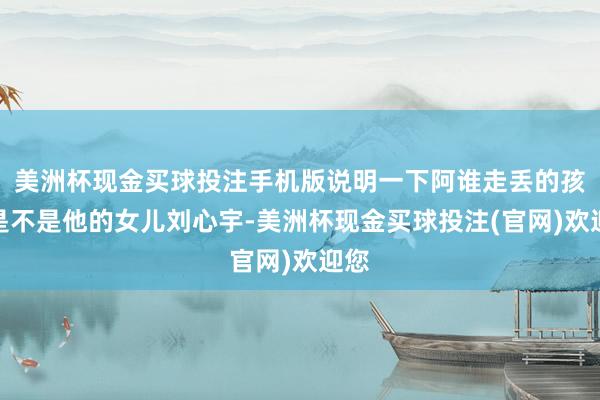 美洲杯现金买球投注手机版说明一下阿谁走丢的孩子是不是他的女儿刘心宇-美洲杯现金买球投注(官网)欢迎您