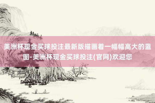 美洲杯现金买球投注最新版描画着一幅幅高大的蓝图-美洲杯现金买球投注(官网)欢迎您