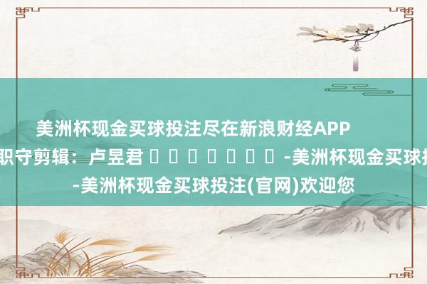 美洲杯现金买球投注尽在新浪财经APP            						职守剪辑：卢昱君 							-美洲杯现金买球投注(官网)欢迎您