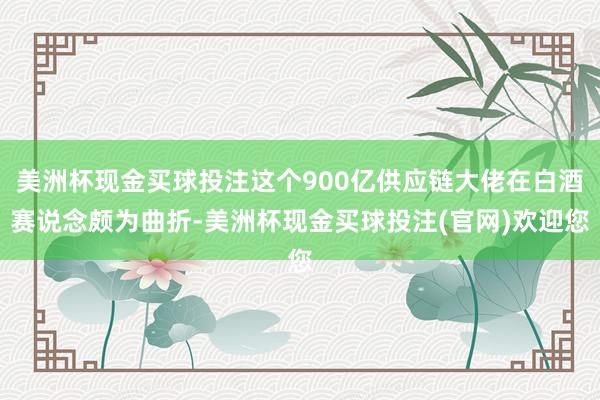 美洲杯现金买球投注这个900亿供应链大佬在白酒赛说念颇为曲折-美洲杯现金买球投注(官网)欢迎您
