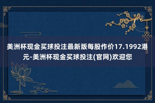 美洲杯现金买球投注最新版每股作价17.1992港元-美洲杯现金买球投注(官网)欢迎您
