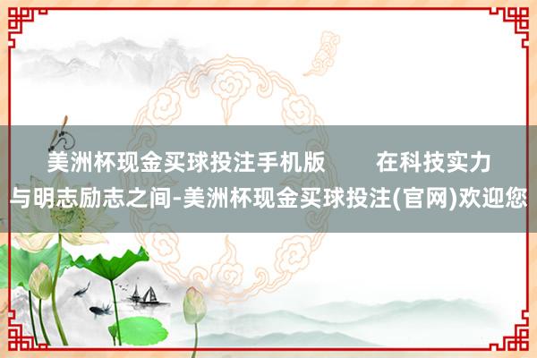 美洲杯现金买球投注手机版        在科技实力与明志励志之间-美洲杯现金买球投注(官网)欢迎您
