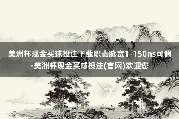 美洲杯现金买球投注下载职责脉宽1-150ns可调-美洲杯现金买球投注(官网)欢迎您