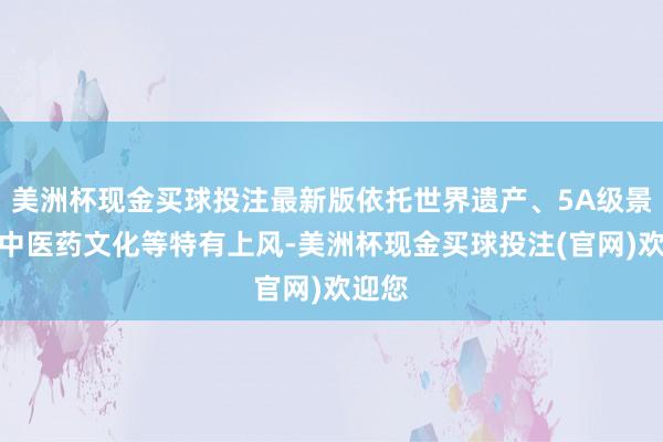 美洲杯现金买球投注最新版依托世界遗产、5A级景区及中医药文化等特有上风-美洲杯现金买球投注(官网)欢迎您
