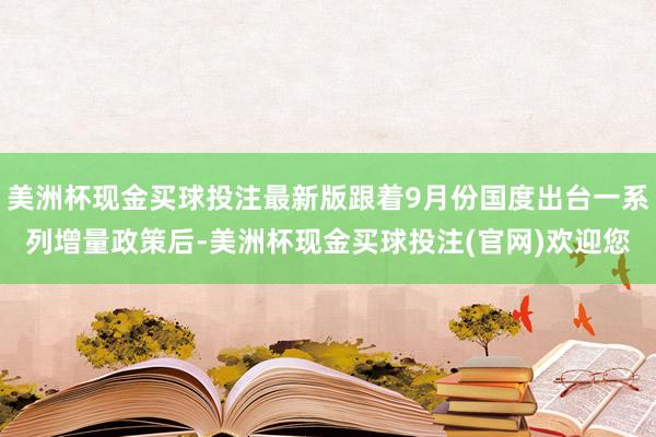 美洲杯现金买球投注最新版跟着9月份国度出台一系列增量政策后-美洲杯现金买球投注(官网)欢迎您