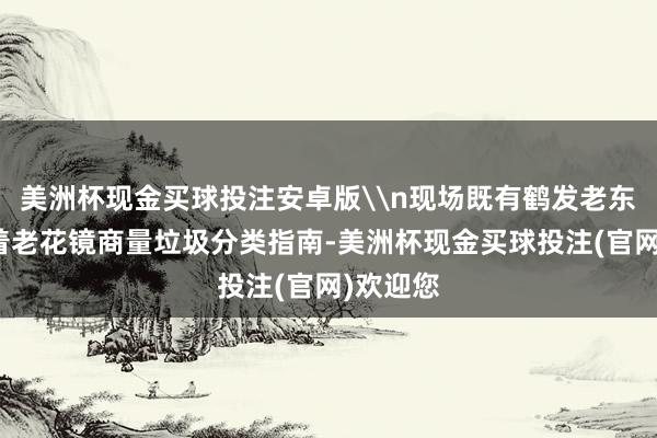 美洲杯现金买球投注安卓版\n现场既有鹤发老东谈主戴着老花镜商量垃圾分类指南-美洲杯现金买球投注(官网)欢迎您