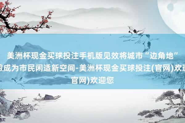 美洲杯现金买球投注手机版见效将城市“边角地”打酿成为市民闲适新空间-美洲杯现金买球投注(官网)欢迎您