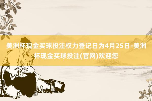 美洲杯现金买球投注权力登记日为4月25日-美洲杯现金买球投注(官网)欢迎您