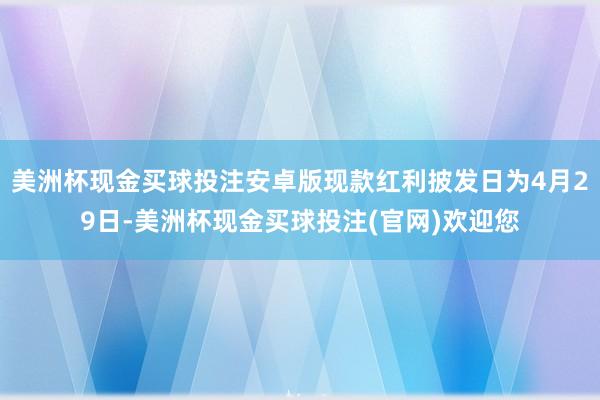 美洲杯现金买球投注安卓版现款红利披发日为4月29日-美洲杯现金买球投注(官网)欢迎您