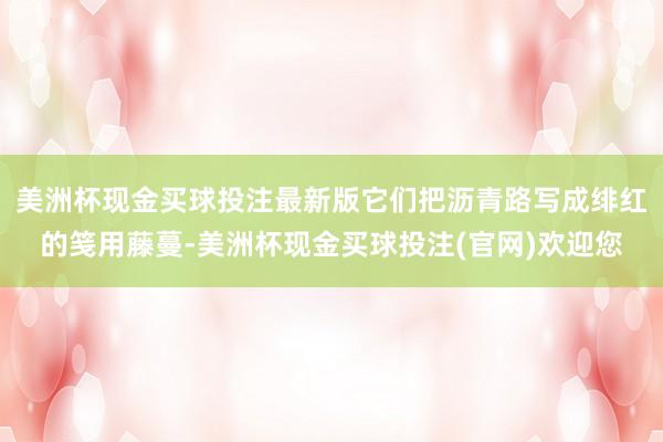 美洲杯现金买球投注最新版它们把沥青路写成绯红的笺用藤蔓-美洲杯现金买球投注(官网)欢迎您