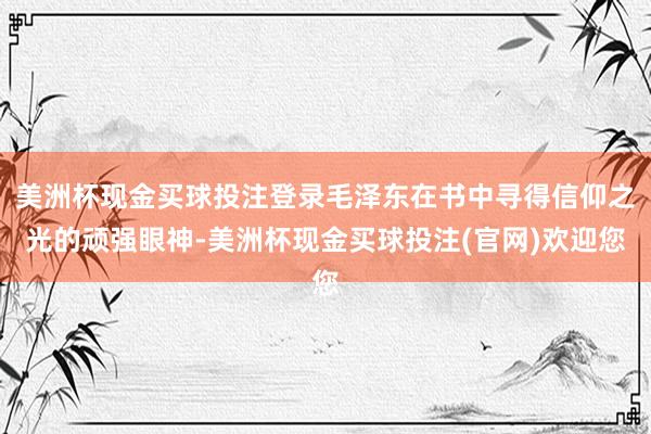 美洲杯现金买球投注登录毛泽东在书中寻得信仰之光的顽强眼神-美洲杯现金买球投注(官网)欢迎您