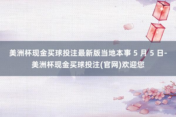 美洲杯现金买球投注最新版当地本事 5 月 5 日-美洲杯现金买球投注(官网)欢迎您