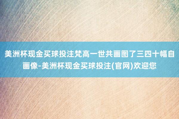 美洲杯现金买球投注梵高一世共画图了三四十幅自画像-美洲杯现金买球投注(官网)欢迎您