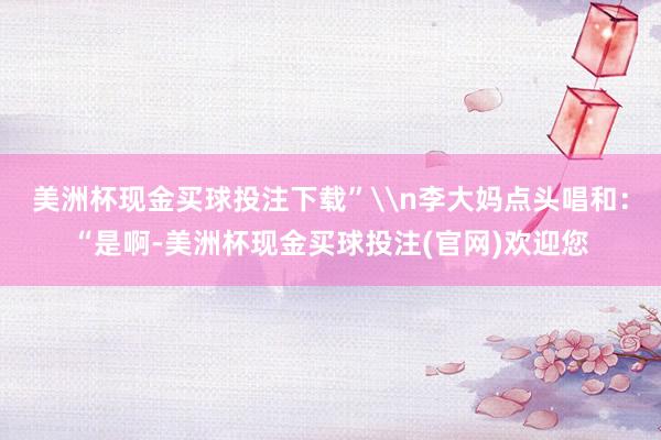 美洲杯现金买球投注下载”\n李大妈点头唱和：“是啊-美洲杯现金买球投注(官网)欢迎您