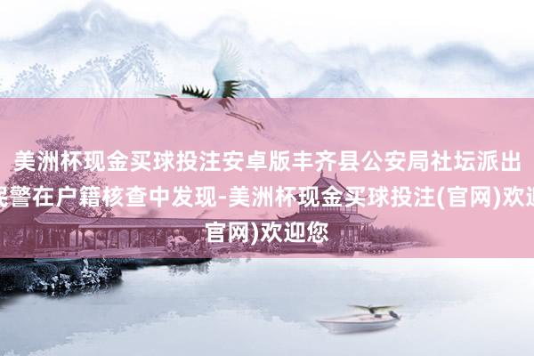 美洲杯现金买球投注安卓版丰齐县公安局社坛派出所民警在户籍核查中发现-美洲杯现金买球投注(官网)欢迎您
