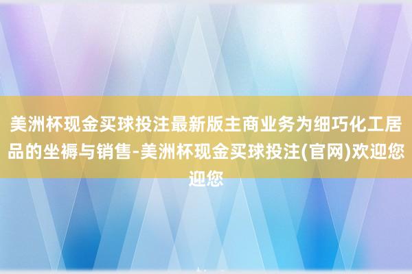 美洲杯现金买球投注最新版主商业务为细巧化工居品的坐褥与销售-美洲杯现金买球投注(官网)欢迎您