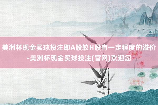 美洲杯现金买球投注即A股较H股有一定程度的溢价-美洲杯现金买球投注(官网)欢迎您