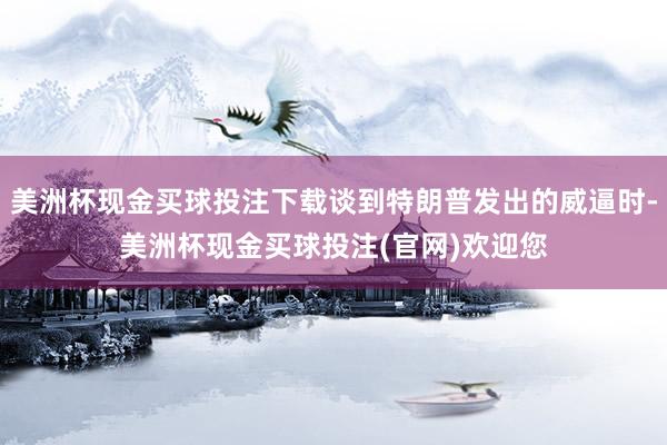 美洲杯现金买球投注下载谈到特朗普发出的威逼时-美洲杯现金买球投注(官网)欢迎您