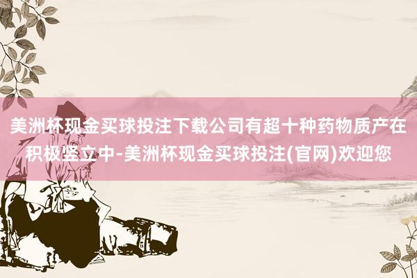 美洲杯现金买球投注下载公司有超十种药物质产在积极竖立中-美洲杯现金买球投注(官网)欢迎您