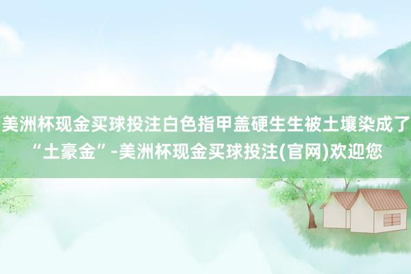 美洲杯现金买球投注白色指甲盖硬生生被土壤染成了“土豪金”-美洲杯现金买球投注(官网)欢迎您
