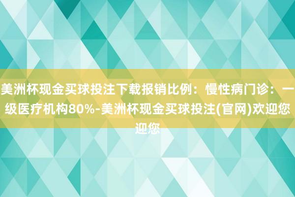 美洲杯现金买球投注下载报销比例：慢性病门诊：一级医疗机构80%-美洲杯现金买球投注(官网)欢迎您