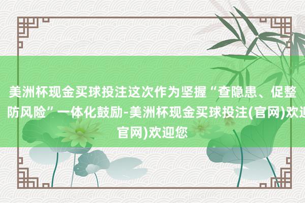 美洲杯现金买球投注这次作为坚握“查隐患、促整改、防风险”一体化鼓励-美洲杯现金买球投注(官网)欢迎您