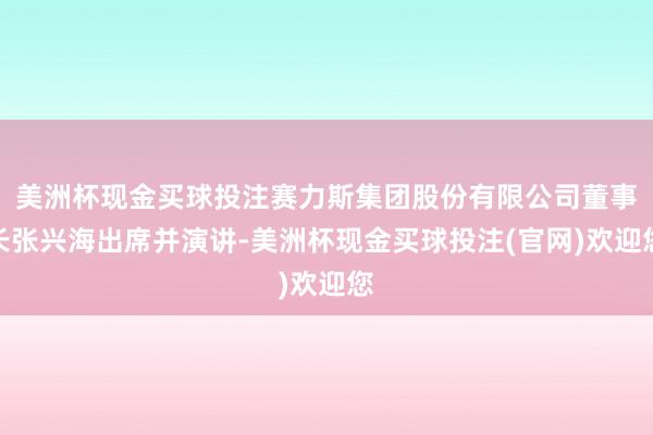 美洲杯现金买球投注赛力斯集团股份有限公司董事长张兴海出席并演讲-美洲杯现金买球投注(官网)欢迎您