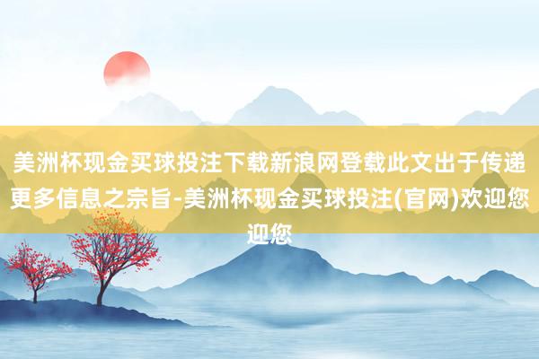 美洲杯现金买球投注下载新浪网登载此文出于传递更多信息之宗旨-美洲杯现金买球投注(官网)欢迎您