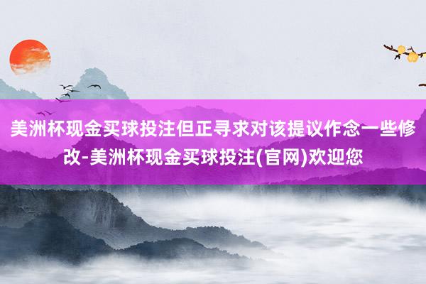 美洲杯现金买球投注但正寻求对该提议作念一些修改-美洲杯现金买球投注(官网)欢迎您