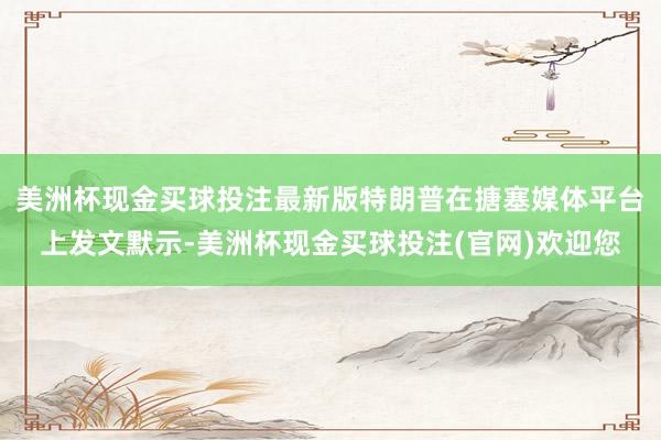美洲杯现金买球投注最新版特朗普在搪塞媒体平台上发文默示-美洲杯现金买球投注(官网)欢迎您