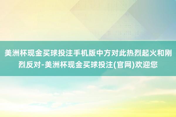 美洲杯现金买球投注手机版中方对此热烈起火和刚烈反对-美洲杯现金买球投注(官网)欢迎您