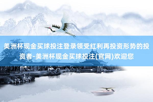 美洲杯现金买球投注登录领受红利再投资形势的投资者-美洲杯现金买球投注(官网)欢迎您