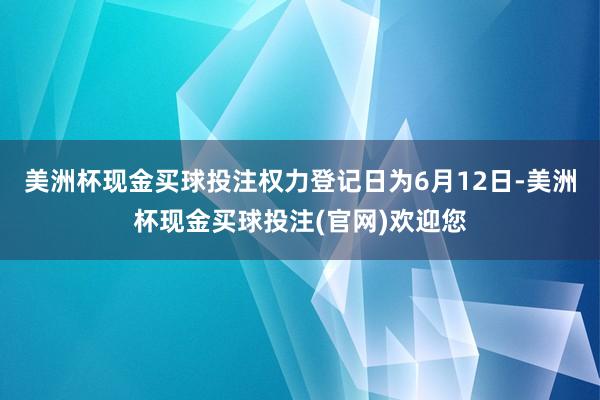美洲杯现金买球投注权力登记日为6月12日-美洲杯现金买球投注(官网)欢迎您