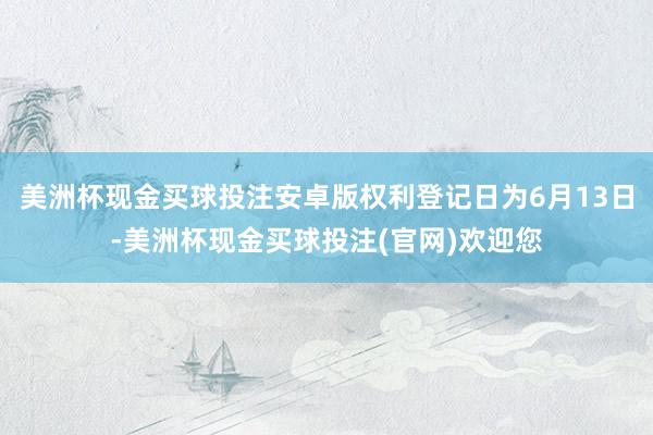 美洲杯现金买球投注安卓版权利登记日为6月13日-美洲杯现金买球投注(官网)欢迎您