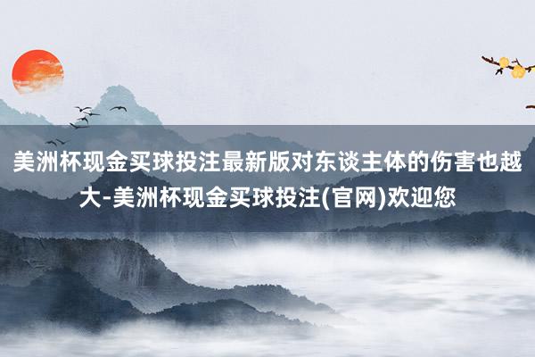 美洲杯现金买球投注最新版对东谈主体的伤害也越大-美洲杯现金买球投注(官网)欢迎您