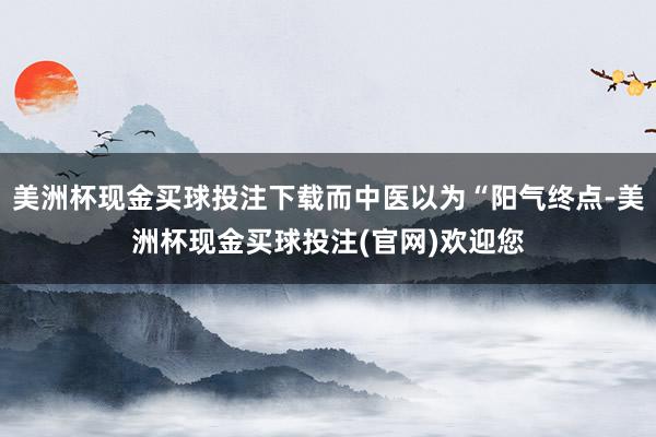 美洲杯现金买球投注下载而中医以为“阳气终点-美洲杯现金买球投注(官网)欢迎您
