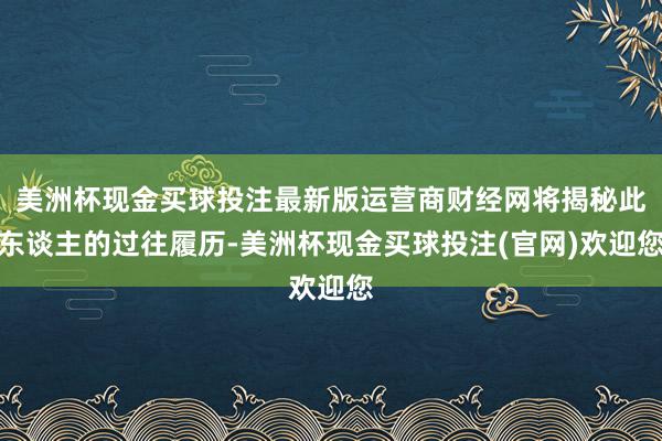 美洲杯现金买球投注最新版运营商财经网将揭秘此东谈主的过往履历-美洲杯现金买球投注(官网)欢迎您