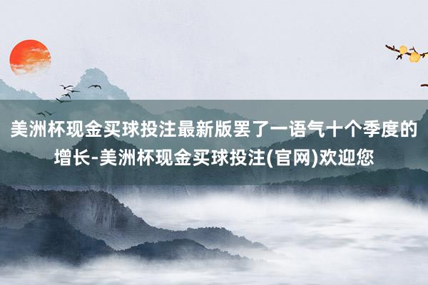 美洲杯现金买球投注最新版罢了一语气十个季度的增长-美洲杯现金买球投注(官网)欢迎您