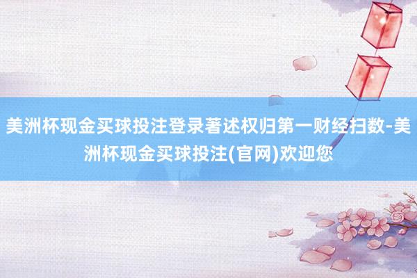 美洲杯现金买球投注登录著述权归第一财经扫数-美洲杯现金买球投注(官网)欢迎您
