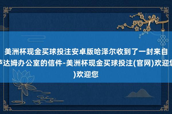 美洲杯现金买球投注安卓版哈泽尔收到了一封来自萨达姆办公室的信件-美洲杯现金买球投注(官网)欢迎您